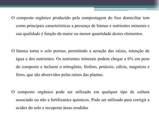 O composto orgânico produzido pela compostagem do lixo domiciliar tem
como principais características a presença de húmus e nutrientes minerais e
sua qualidade é função da maior ou menor quantidade destes elementos.
O húmus torna o solo poroso, permitindo a aeração das raízes, retenção de
água e dos nutrientes. Os nutrientes minerais podem chegar a 6% em peso
do composto e incluem o nitrogênio, fósforo, potássio, cálcio, magnésio e
ferro, que são absorvidos pelas raízes das plantas.
O composto orgânico pode ser utilizado em qualquer tipo de cultura
associado ou não a fertilizantes químicos. Pode ser utilizado para corrigir a
acidez do solo e recuperar áreas erodidas
 