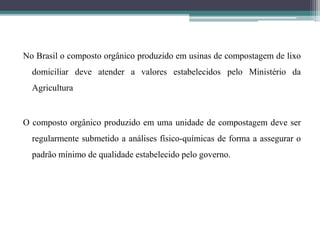 No Brasil o composto orgânico produzido em usinas de compostagem de lixo
domiciliar deve atender a valores estabelecidos pelo Ministério da
Agricultura
O composto orgânico produzido em uma unidade de compostagem deve ser
regularmente submetido a análises físico-químicas de forma a assegurar o
padrão mínimo de qualidade estabelecido pelo governo.
 