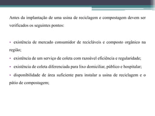 Antes da implantação de uma usina de reciclagem e compostagem devem ser
verificados os seguintes pontos:
• existência de mercado consumidor de recicláveis e composto orgânico na
região;
• existência de um serviço de coleta com razoável eficiência e regularidade;
• existência de coleta diferenciada para lixo domiciliar, público e hospitalar;
• disponibilidade de área suficiente para instalar a usina de reciclagem e o
pátio de compostagem;
 