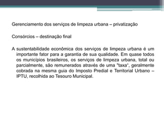Gerenciamento dos serviços de limpeza urbana – privatização
Consórcios – destinação final
A sustentabilidade econômica dos serviços de limpeza urbana é um
importante fator para a garantia de sua qualidade. Em quase todos
os municípios brasileiros, os serviços de limpeza urbana, total ou
parcialmente, são remunerados através de uma "taxa“, geralmente
cobrada na mesma guia do Imposto Predial e Territorial Urbano –
IPTU, recolhida ao Tesouro Municipal.
 