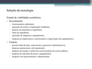 Seleção da tecnologia
Estudo de viabilidade econômica:
• Investimento
▫ licenciamentos ambientais;
▫ aquisição de terreno e legalizações fundiárias;
▫ projetos de arquitetura e engenharia;
▫ obras de engenharia;
▫ aquisição de máquinas e equipamentos;
▫ despesas de capital (juros e amortizações) e depreciação dos equipamentos.
• Custeio
▫ pessoal (mão-de-obra, corpo técnico, gerencial e administrativo);
▫ despesas operacionais e de manutenção;
▫ despesas de energia e tarifas das concessionárias do serviço público;
▫ despesas de reposição de peças e equipamentos;
▫ despesas com gerenciamento e administração.
 