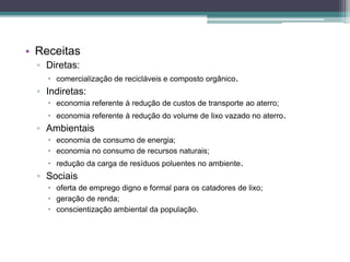 • Receitas
▫ Diretas:
 comercialização de recicláveis e composto orgânico.
▫ Indiretas:
 economia referente à redução de custos de transporte ao aterro;
 economia referente à redução do volume de lixo vazado no aterro.
▫ Ambientais
 economia de consumo de energia;
 economia no consumo de recursos naturais;
 redução da carga de resíduos poluentes no ambiente.
▫ Sociais
 oferta de emprego digno e formal para os catadores de lixo;
 geração de renda;
 conscientização ambiental da população.
 