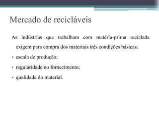 Mercado de recicláveis
As indústrias que trabalham com matéria-prima reciclada
exigem para compra dos materiais três condições básicas:
• escala de produção;
• regularidade no fornecimento;
• qualidade do material.
 