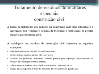 Tratamento de resíduos domiciliares
especiais:
construção civil
A forma de tratamento dos resíduos da construção civil mais difundida é a
segregação (ou "limpeza"), seguida de trituração e reutilização na própria
indústria da construção civil.
A reciclagem dos resíduos da construção civil apresenta as seguintes
vantagens:
• redução de volume de extração de matérias-primas;
• conservação de matérias-primas não-renováveis;
• correção dos problemas ambientais urbanos gerados pela deposição indiscriminada de
resíduos de construção na malha urbana;
• colocação no mercado de materiais de construção de custo mais baixo;
• criação de novos postos de trabalho para mão-de-obra com baixa qualificação.
 