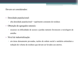 Devem ser considerados:
• Densidade populacional:
▫ alta densidade populacional = suprimento constante de resíduos
• Obtenção de agregados naturais:
▫ escassez ou dificuldade de acesso a jazidas naturais favorecem a reciclagem de
entulho
• Nível de industrialização:
▫ em áreas densamente povoadas, razões de ordem social e sanitária estimulam a
redução do volume de resíduos que devam ser levados aos aterros.
 