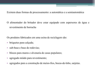Existem duas formas de processamento: a automática e a semiautomática
O alimentador do britador deve estar equipado com aspersores de água e
revestimento de borracha
Os produtos fabricados em uma usina de reciclagem são:
• briquetes para calçada;
• sub-base e base de rodovias;
• blocos para muros e alvenaria de casas populares;
• agregado miúdo para revestimento;
• agregados para a construção de meios-fios, bocas-de-lobo, sarjetas.
 
