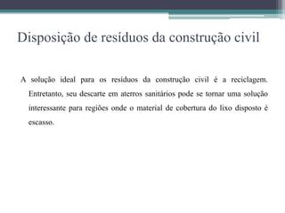 Disposição de resíduos da construção civil
A solução ideal para os resíduos da construção civil é a reciclagem.
Entretanto, seu descarte em aterros sanitários pode se tornar uma solução
interessante para regiões onde o material de cobertura do lixo disposto é
escasso.
 