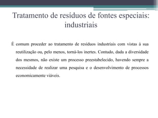 Tratamento de resíduos de fontes especiais:
industriais
É comum proceder ao tratamento de resíduos industriais com vistas à sua
reutilização ou, pelo menos, torná-los inertes. Contudo, dada a diversidade
dos mesmos, não existe um processo preestabelecido, havendo sempre a
necessidade de realizar uma pesquisa e o desenvolvimento de processos
economicamente viáveis.
 