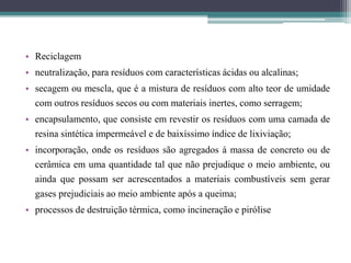 • Reciclagem
• neutralização, para resíduos com características ácidas ou alcalinas;
• secagem ou mescla, que é a mistura de resíduos com alto teor de umidade
com outros resíduos secos ou com materiais inertes, como serragem;
• encapsulamento, que consiste em revestir os resíduos com uma camada de
resina sintética impermeável e de baixíssimo índice de lixiviação;
• incorporação, onde os resíduos são agregados à massa de concreto ou de
cerâmica em uma quantidade tal que não prejudique o meio ambiente, ou
ainda que possam ser acrescentados a materiais combustíveis sem gerar
gases prejudiciais ao meio ambiente após a queima;
• processos de destruição térmica, como incineração e pirólise
 