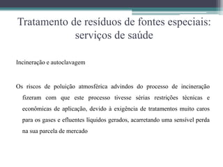 Tratamento de resíduos de fontes especiais:
serviços de saúde
Incineração e autoclavagem
Os riscos de poluição atmosférica advindos do processo de incineração
fizeram com que este processo tivesse sérias restrições técnicas e
econômicas de aplicação, devido à exigência de tratamentos muito caros
para os gases e efluentes líquidos gerados, acarretando uma sensível perda
na sua parcela de mercado
 