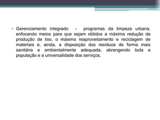 • Gerenciamento integrado - programas da limpeza urbana,
enfocando meios para que sejam obtidos a máxima redução da
produção de lixo, o máximo reaproveitamento e reciclagem de
materiais e, ainda, a disposição dos resíduos de forma mais
sanitária e ambientalmente adequada, abrangendo toda a
população e a universalidade dos serviços.
 