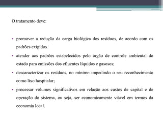 O tratamento deve:
• promover a redução da carga biológica dos resíduos, de acordo com os
padrões exigidos
• atender aos padrões estabelecidos pelo órgão de controle ambiental do
estado para emissões dos efluentes líquidos e gasosos;
• descaracterizar os resíduos, no mínimo impedindo o seu reconhecimento
como lixo hospitalar;
• processar volumes significativos em relação aos custos de capital e de
operação do sistema, ou seja, ser economicamente viável em termos da
economia local.
 