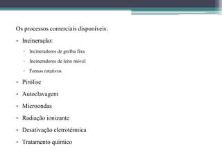 Os processos comerciais disponíveis:
• Incineração:
▫ Incineradores de grelha fixa
▫ Incineradores de leito móvel
▫ Fornos rotativos
• Pirólise
• Autoclavagem
• Microondas
• Radiação ionizante
• Desativação eletrotérmica
• Tratamento químico
 