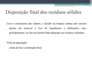 Disposição final dos resíduos sólidos
Com o crescimento das cidades, o desafio da limpeza urbana não consiste
apenas em remover o lixo de logradouros e edificações, mas,
principalmente, em dar um destino final adequado aos resíduos coletados.
Visão da população:
coleta de lixo x destinação final
 