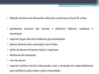 • Seleção de área com dimensão suficiente e próxima ao local de coleta
• parâmetros técnicos das normas e diretrizes federais, estaduais e
municipais
• aspectos legais das três instâncias governamentais
• planos diretores dos municípios envolvidos
• pólos de desenvolvimento locais e regionais
• distâncias de transporte
• vias de acesso
• aspectos político-sociais relacionados com a aceitação do empreendimento
pelos políticos, pela mídia e pela comunidade.
 