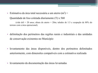 • Estimativa da área total necessária a um aterro (m2) =
Quantidade de lixo coletada diariamente (T) x 560
(vida útil = 20 anos; altura do aterro = 20m; taludes de 1:3 e ocupação de 80% do
terreno com a área operacional).
• delimitação dos perímetros das regiões rurais e industriais e das unidades
de conservação existentes no Município
• levantamento das áreas disponíveis, dentro dos perímetros delimitados
anteriormente, com dimensões compatíveis com a estimativa realizada
• levantamento da documentação das áreas levantadas
 