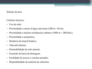 Seleção da área
Critérios técnicos:
• Uso do solo;
• Proximidade a cursos d’água relevantes (200 m / 50 m);
• Proximidade a núcleos residenciais urbanos (1000 m = 200 hab.);
• Proximidade a aeroportos;
• Distância do lençol freático;
• Vida útil mínima;
• Permeabilidade do solo natural;
• Extensão da bacia de drenagem;
• Facilidade de acesso a veículos pesados;
• Disponibilidade de material de cobertura.
 