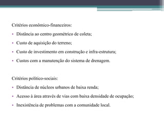 Critérios econômico-financeiros:
• Distância ao centro geométrico de coleta;
• Custo de aquisição do terreno;
• Custo de investimento em construção e infra-estrutura;
• Custos com a manutenção do sistema de drenagem.
Critérios político-sociais:
• Distância de núcleos urbanos de baixa renda;
• Acesso à área através de vias com baixa densidade de ocupação;
• Inexistência de problemas com a comunidade local.
 