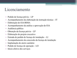 Licenciamento
• Pedido de licença prévia – LP
• Acompanhamento da elaboração da instrução técnica – IT
• Elaboração do EIA/RIMA
• Acompanhamento da análise e aprovação do EIA
• Audiência pública
• Obtenção da licença prévia – LP
• Elaboração do projeto executivo
• Entrada de pedido de licença de instalação – LI
• Acompanhamento da concessão da licença de instalação
• Implantação do aterro sanitário
• Pedido de licença de operação – LO
• Início efetivo dos serviços
 