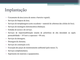 Implantação
• Cercamento da área (cerca de arame e barreira vegetal);
• Serviços de limpeza da área;
• Serviços de terraplanagem (corte excedente = material de cobertura das células de lixo);
• Serviços de montagem eletromecânica (balança);
• Estradas de acesso e de serviço;
• Serviços de impermeabilização (manta de polietileno de alta densidade ou argila
permeabilidade < 10-6cm/s e espessura > 80 cm);
• Serviços de drenagem;
• Drenagem de chorume;
• Serviços de construção civil;
• Execução dos poços de monitoramento ambiental (pelo menos 3);
• Serviços complementares;
• Suprimento de materiais e equipamentos.
 