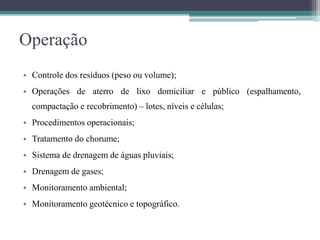 Operação
• Controle dos resíduos (peso ou volume);
• Operações de aterro de lixo domiciliar e público (espalhamento,
compactação e recobrimento) – lotes, níveis e células;
• Procedimentos operacionais;
• Tratamento do chorume;
• Sistema de drenagem de águas pluviais;
• Drenagem de gases;
• Monitoramento ambiental;
• Monitoramento geotécnico e topográfico.
 