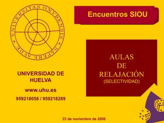 Encuentros SIOU
UNIVERSIDAD DE
HUELVA
www.uhu.es
959218058 / 959218289
23 de noviembre de 2006
AULAS
DE
RELAJACIÓN
(SELECTIVIDAD)
 