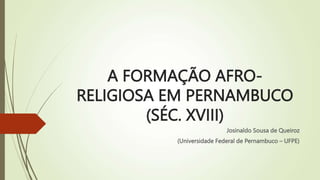 A FORMAÇÃO AFRO-
RELIGIOSA EM PERNAMBUCO
(SÉC. XVIII)
Josinaldo Sousa de Queiroz
(Universidade Federal de Pernambuco – UFPE)
 
