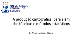 A produção cartográfica, para além
das técnicas e métodos estatísticos
Dr. Alarcon Matos de Oliveira
 