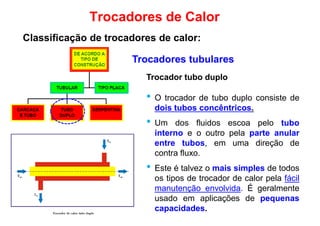 Trocador tubo duplo
Trocadores tubulares
Trocadores de Calor
Classificação de trocadores de calor:
Trocador tubo duplo
• O trocador de tubo duplo consiste de
dois tubos concêntricos.
• Um dos fluidos escoa pelo tubo
interno e o outro pela parte anular
entre tubos, em uma direção de
contra fluxo.contra fluxo.
• Este é talvez o mais simples de todos
os tipos de trocador de calor pela fácil
manutenção envolvida. É geralmente
usado em aplicações de pequenas
capacidades.
 