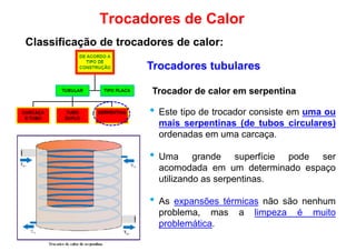Trocadores tubulares
Trocadores de Calor
Classificação de trocadores de calor:
Trocador de calor em serpentina
• Este tipo de trocador consiste em uma ou
mais serpentinas (de tubos circulares)
ordenadas em uma carcaça.
• Uma grande superfície pode ser
acomodada em um determinado espaçoacomodada em um determinado espaço
utilizando as serpentinas.
• As expansões térmicas não são nenhum
problema, mas a limpeza é muito
problemática.
 