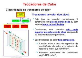 Trocadores de calor tipo placa
• Este tipo de trocador normalmente é
Trocadores de Calor
Classificação de trocadores de calor:
• Este tipo de trocador normalmente é
construído com placas planas lisas ou com
alguma forma de ondulações.
• Geralmente, este trocador não pode
suportar pressões muito altas, comparado
ao trocador tubular equivalente.
• São trocadores de calor tipo compactos.• São trocadores de calor tipo compactos.
 A razão entre a área de superfície de
transferência de calor e o volume do
trocador é maior que 700 m2/m3.
 Exemplo: radiadores de automóveis
(As/V=1100 m2/m3).
 