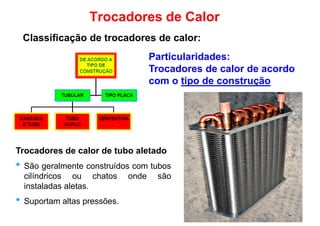 Particularidades:
Trocadores de calor de acordo
com o tipo de construção
Trocadores de Calor
Classificação de trocadores de calor:
Trocadores de calor de tubo aletado
com o tipo de construção
Trocadores de calor de tubo aletado
• São geralmente construídos com tubos
cilíndricos ou chatos onde são
instaladas aletas.
• Suportam altas pressões.
 