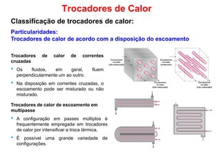 Particularidades:
Trocadores de calor de acordo com a disposição do escoamento
Trocadores de Calor
Classificação de trocadores de calor:
Trocadores de calor de correntes
cruzadas
• Os fluidos, em geral, fluem
perpendicularmente um ao outro.
• Na disposição em correntes cruzadas, o
escoamento pode ser misturado ou não
misturado.
Trocadores de calor de escoamento emTrocadores de calor de escoamento em
multipasse
• A configuração em passes múltiplos é
frequentemente empregada em trocadores
de calor por intensificar a troca térmica.
• É possível uma grande variedade de
configurações.
 