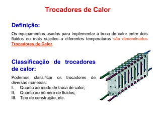 Trocadores de Calor
Definição:
Os equipamentos usados para implementar a troca de calor entre dois
fluidos ou mais sujeitos a diferentes temperaturas são denominadosfluidos ou mais sujeitos a diferentes temperaturas são denominados
Trocadores de Calor.
Classificação de trocadores
de calor:
Podemos classificar os trocadores dePodemos classificar os trocadores de
diversas maneiras:
I. Quanto ao modo de troca de calor;
II. Quanto ao número de fluidos;
III. Tipo de construção, etc.
 