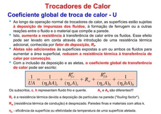 • Ao longo da operação normal de trocadores de calor, as superfícies estão sujeitas
à deposição de impurezas dos fluidos, à formação de ferrugem ou a outras
reações entre o fluido e o material que compõe a parede.
• Isto, aumenta a resistência à transferência de calor entre os fluidos. Esse efeito
Coeficiente global de troca de calor - U
Trocadores de Calor
•
pode ser levado em conta através da introdução de uma resistência térmica
adicional, conhecida por fator de deposição, Rf.
• Aletas são adicionadas às superfícies expostas a um ou ambos os fluidos para
aumentar a área superficial, reduzem a resistência térmica à transferência de
calor por convecção.
• Com a inclusão da deposição e as aletas, o coeficiente global de transferência
de calor pode ser escrito:
Os subscritos, c, h representam fluido frio e quente.
Rf é a resistência térmica devida a deposição de partículas na parede ("fouling factor").
Rw (resistência térmica de condução) é desprezado. Paredes finas e materiais com altos k.
ηo - eficiência da superfície ou efetividade da temperatura de uma superfície aletada.
Ac e Ah são diferentes!!!
 