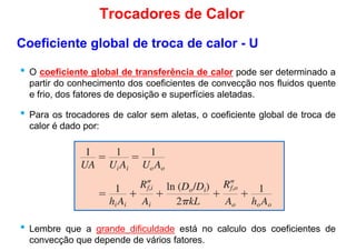 • O coeficiente global de transferência de calor pode ser determinado a
partir do conhecimento dos coeficientes de convecção nos fluidos quente
Coeficiente global de troca de calor - U
Trocadores de Calor
partir do conhecimento dos coeficientes de convecção nos fluidos quente
e frio, dos fatores de deposição e superfícies aletadas.
• Para os trocadores de calor sem aletas, o coeficiente global de troca de
calor é dado por:
• Lembre que a grande dificuldade está no calculo dos coeficientes de
convecção que depende de vários fatores.
 