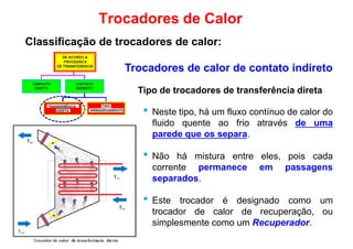 Trocadores de Calor
Classificação de trocadores de calor:
Trocadores de calor de contato indireto
Tipo de trocadores de transferência direta
• Neste tipo, há um fluxo contínuo de calor do
fluido quente ao frio através de uma
parede que os separa.
• Não há mistura entre eles, pois cada
corrente permanece em passagenscorrente permanece em passagens
separados.
• Este trocador é designado como um
trocador de calor de recuperação, ou
simplesmente como um Recuperador.
 