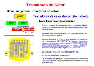Trocadores de armazenamento
Trocadores de Calor
Classificação de trocadores de calor:
Trocadores de calor de contato indireto
Trocadores de armazenamento
• Em um trocador de armazenamento, os ambos fluidos
percorrem alternativamente as mesmas passagens de
troca de calor.
• A superfície de transferência de calor geralmente é de uma
estrutura chamada matriz.
• Para aquecimento, o fluido quente atravessa a superfície
de transferência de calor e a energia térmica é
armazenada na matriz. Posteriormente, quando o fluido frioarmazenada na matriz. Posteriormente, quando o fluido frio
passa pelas mesmas passagens, a matriz “libera” a
energia térmica (em refrigeração o caso é inverso).
• Este trocador também é chamado regenerador.
• Podem ser dinâmicos ou estáticos.
• Os estáticos não possuem partes móveis e consistem em
uma matriz através da qual passa alternadamente os fluidos
quentes e frios.
 