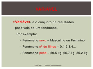 VARIÁVEL
Variável- é o conjunto de resultados
possíveis de um fenómeno.
Por exemplo:
- Fenómeno sexo – Masculino ou Feminino
- Fenómeno nº de filhos – 0,1,2,3,4…
- Fenómeno peso – 50,5 kg, 66,7 kg, 35,2 kg
Curso: MAT Docente: Saturnino Borges
 