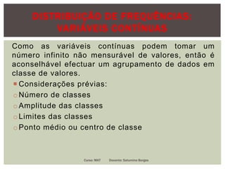 DISTRIBUIÇÃO DE FREQUÊNCIAS:
VARIÁVEIS CONTÍNUAS
Como as variáveis contínuas podem tomar um
número infinito não mensurável de valores, então é
aconselhável efectuar um agrupamento de dados em
classe de valores.
 Considerações prévias:
oNúmero de classes
oAmplitude das classes
oLimites das classes
oPonto médio ou centro de classe
Curso: MAT Docente: Saturnino Borges
 