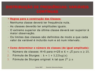 DISTRIBUIÇÃO DE FREQUÊNCIAS: VARIÁVEIS
CONTÍNUAS
 Regras para a construção das Classes:
- Nenhuma classe deverá ter frequência nula.
- As classes deverão ter amplitudes iguais.
- O extremo superior da última classe deverá ser superior à
maior observação.
- Os limites das classes são definidos de modo a que cada
valor da variável é incluído num e só num intervalo.
 Como determinar o número de classes (de igual amplitude):
1. Número de classes: K=5 para n<25 e K ≈ n para n ≥ 25.
2. Fórmula de Sturges: : k ≈ 1 + 3,22log (n)
3. Fórmula de Sturges original: k tal que 2k ≥ n
Curso: MAT Docente: Saturnino Borges
 
