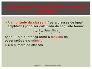 DISTRIBUIÇÃO DE FREQUÊNCIAS: VARIÁVEIS
CONTÍNUAS
 A amplitude da classe 𝐡 ( para classes de igual
amplitude) pode ser calculada da seguinte forma:
h =
R
K
=
Xmax−Xmin
K
,
onde R- é a diferença entre o máximo de
observações e o mínimo.
K é o número de classes.
Curso: MAT Docente: Saturnino Borges
 