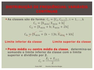 DISTRIBUIÇÃO DE FREQUÊNCIAS: VARIÁVEIS
CONTÍNUAS
 As classes são da forma: Ci = Ci, Ci+1 , i = 1, . . , k
C1 = Xmin; Xmin + h
C2 = Xmin + h; Xmin + 2h
….
Ck = Xmin + k − 1 h; Xmin + kh
Limite inferior da classe Limite superior da classe
 Ponto médio ou centro médio da classe, determina-se
somando o limite inferior da classe com o limite
superior e dividindo por 2.
𝐶𝑖 =
𝑋𝑖 + 𝑋𝑖+1
2
Curso: MAT Docente: Saturnino Borges
 
