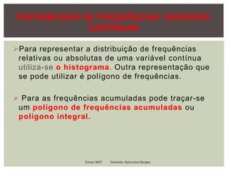 DISTRIBUIÇÃO DE FREQUÊNCIAS: VARIÁVEIS
CONTÍNUAS
Para representar a distribuição de frequências
relativas ou absolutas de uma variável contínua
utiliza-se o histograma. Outra representação que
se pode utilizar é polígono de frequências.
 Para as frequências acumuladas pode traçar-se
um polígono de frequências acumuladas ou
polígono integral.
Curso: MAT Docente: Saturnino Borges
 