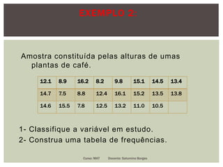 EXEMPLO 2:
Amostra constituída pelas alturas de umas
plantas de café.
1- Classifique a variável em estudo.
2- Construa uma tabela de frequências.
12.1 8.9 16.2 8.2 9.8 15.1 14.5 13.4
14.7 7.5 8.8 12.4 16.1 15.2 13.5 13.8
14.6 15.5 7.8 12.5 13.2 11.0 10.5
Curso: MAT Docente: Saturnino Borges
 