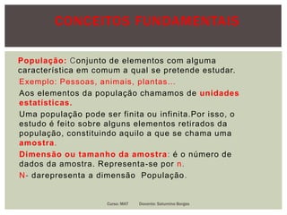 CONCEITOS FUNDAMENTAIS
População: Conjunto de elementos com alguma
característica em comum a qual se pretende estudar.
Exemplo: Pessoas, animais, plantas…
Aos elementos da população chamamos de unidades
estatísticas.
Uma população pode ser finita ou infinita.Por isso, o
estudo é feito sobre alguns elementos retirados da
população, constituindo aquilo a que se chama uma
amostra.
Dimensão ou tamanho da amostra: é o número de
dados da amostra. Representa-se por n.
N- darepresenta a dimensão População.
Curso: MAT Docente: Saturnino Borges
 