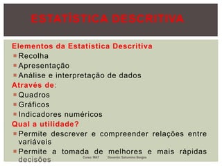Elementos da Estatística Descritiva
 Recolha
 Apresentação
 Análise e interpretação de dados
Através de:
 Quadros
 Gráficos
 Indicadores numéricos
Qual a utilidade?
 Permite descrever e compreender relações entre
variáveis
 Permite a tomada de melhores e mais rápidas
decisões Curso: MAT Docente: Saturnino Borges
ESTATÍSTICA DESCRITIVA
 