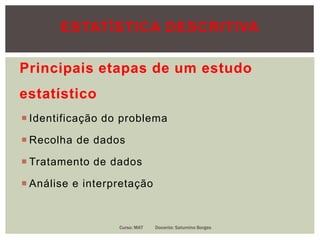 Principais etapas de um estudo
estatístico
 Identificação do problema
 Recolha de dados
 Tratamento de dados
 Análise e interpretação
Curso: MAT Docente: Saturnino Borges
ESTATÍSTICA DESCRITIVA
 