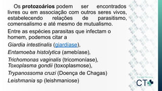 Os protozoários podem ser encontrados
livres ou em associação com outros seres vivos,
estabelecendo relações de parasitismo,
comensalismo e até mesmo de mutualismo.
Entre as espécies parasitas que infectam o
homem, podemos citar a
Giardia intestinalis (giardíase),
Entamoeba histolytica (amebíase),
Trichomonas vaginalis (tricomoníase),
Toxoplasma gondii (toxoplasmose),
Trypanossoma cruzi (Doença de Chagas)
Leishmania sp (leishmaniose)
 