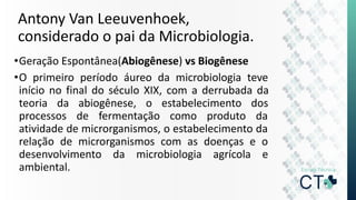 Antony Van Leeuvenhoek,
considerado o pai da Microbiologia.
•Geração Espontânea(Abiogênese) vs Biogênese
•O primeiro período áureo da microbiologia teve
início no final do século XIX, com a derrubada da
teoria da abiogênese, o estabelecimento dos
processos de fermentação como produto da
atividade de microrganismos, o estabelecimento da
relação de microrganismos com as doenças e o
desenvolvimento da microbiologia agrícola e
ambiental.
 